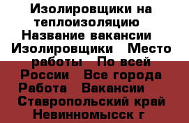 Изолировщики на теплоизоляцию › Название вакансии ­ Изолировщики › Место работы ­ По всей России - Все города Работа » Вакансии   . Ставропольский край,Невинномысск г.